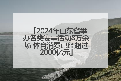 2024年山东省举办各类赛事活动8万余场 体育消费已经超过2000亿元